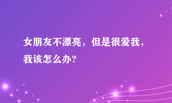 女朋友不漂亮，但是很爱我，我该怎么办?