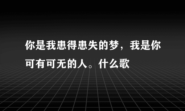 你是我患得患失的梦，我是你可有可无的人。什么歌