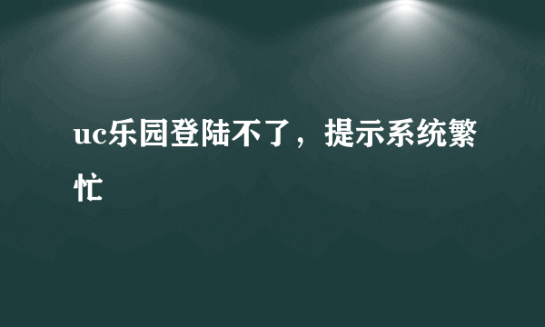 uc乐园登陆不了，提示系统繁忙