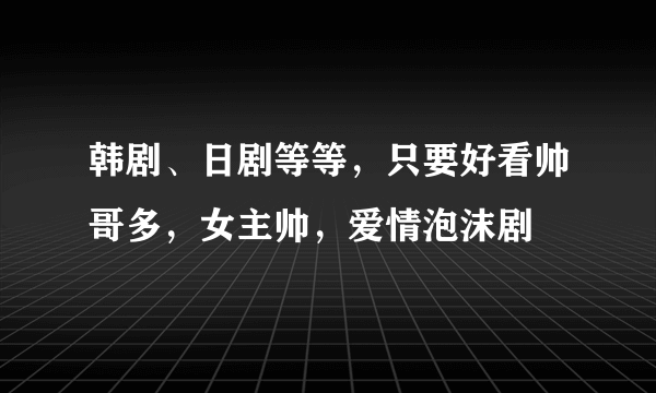 韩剧、日剧等等，只要好看帅哥多，女主帅，爱情泡沫剧