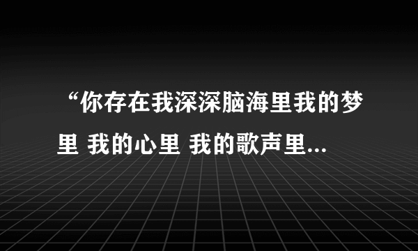 “你存在我深深脑海里我的梦里 我的心里 我的歌声里 ”是 什么歌