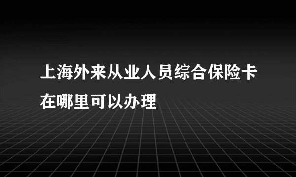 上海外来从业人员综合保险卡在哪里可以办理