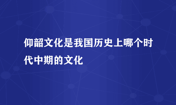 仰韶文化是我国历史上哪个时代中期的文化