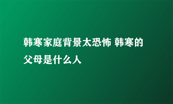 韩寒家庭背景太恐怖 韩寒的父母是什么人