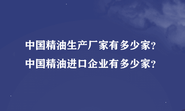 中国精油生产厂家有多少家？中国精油进口企业有多少家？