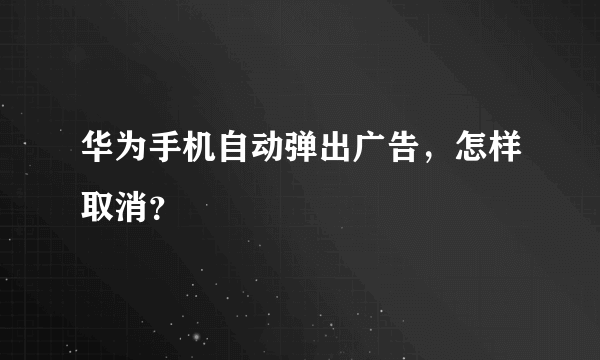 华为手机自动弹出广告，怎样取消？