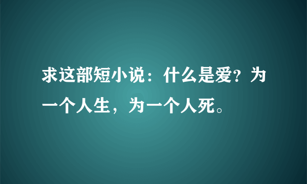 求这部短小说：什么是爱？为一个人生，为一个人死。