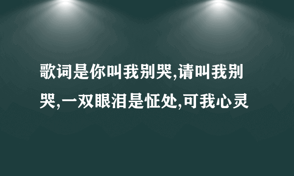 歌词是你叫我别哭,请叫我别哭,一双眼泪是怔处,可我心灵