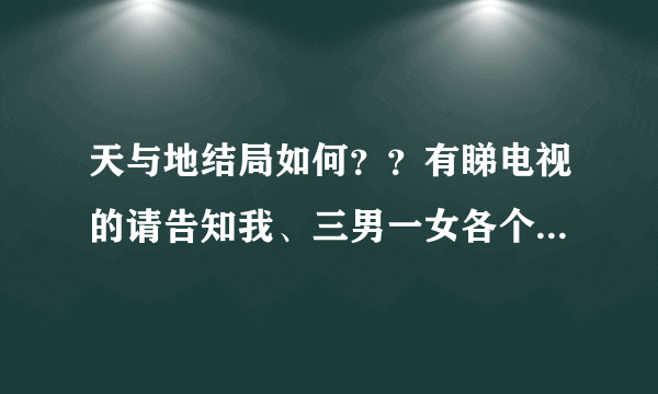 天与地结局如何？？有睇电视的请告知我、三男一女各个既结局点、有无坐监....