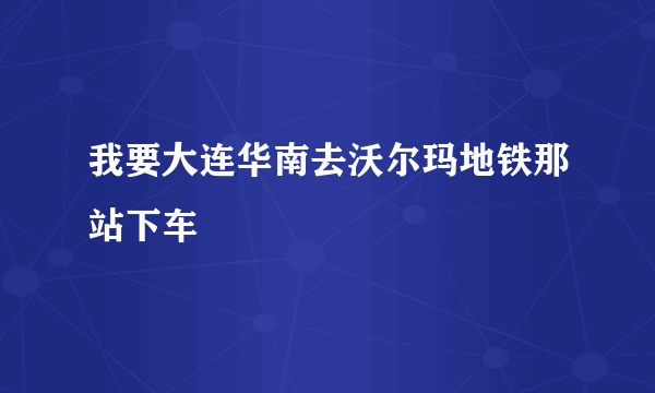 我要大连华南去沃尔玛地铁那站下车