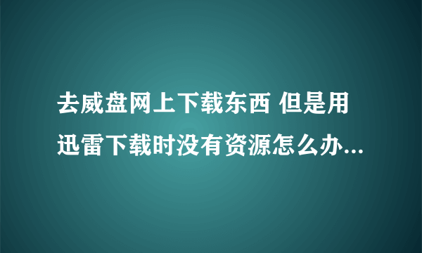 去威盘网上下载东西 但是用迅雷下载时没有资源怎么办？求解决方案。