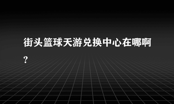 街头篮球天游兑换中心在哪啊?