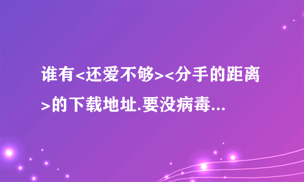 谁有<还爱不够><分手的距离>的下载地址.要没病毒的.附加歌词.词曲演唱作者.谢谢.越详细越好.