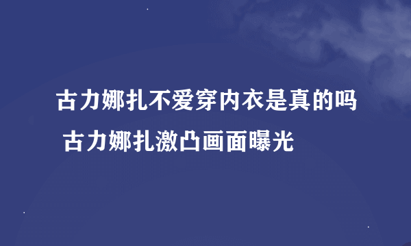 古力娜扎不爱穿内衣是真的吗 古力娜扎激凸画面曝光