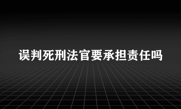 误判死刑法官要承担责任吗