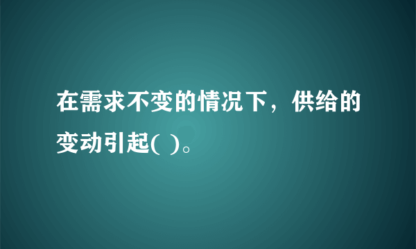 在需求不变的情况下，供给的变动引起( )。