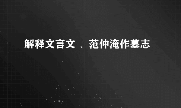 解释文言文 、范仲淹作墓志