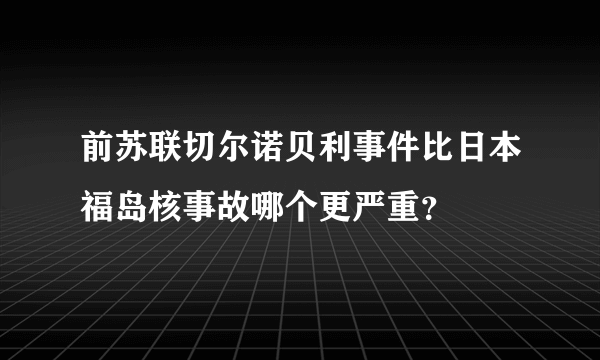 前苏联切尔诺贝利事件比日本福岛核事故哪个更严重？