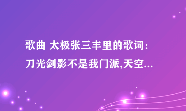 歌曲 太极张三丰里的歌词：刀光剑影不是我门派,天空海阔自有我风采,手中无剑,