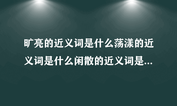 旷亮的近义词是什么荡漾的近义词是什么闲散的近义词是什么烂漫的近义词是什么？