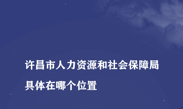 
许昌市人力资源和社会保障局具体在哪个位置

