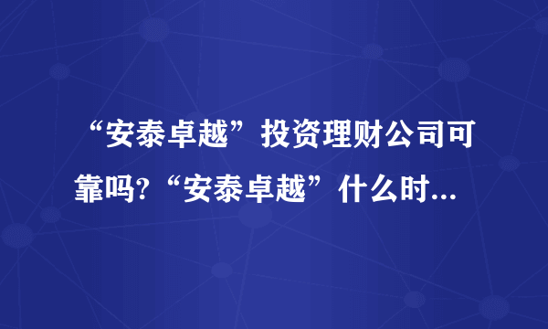 “安泰卓越”投资理财公司可靠吗?“安泰卓越”什么时候注册成立的？