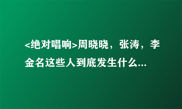 <绝对唱响>周晓晓，张涛，李金名这些人到底发生什么事情？越详细越好～～！