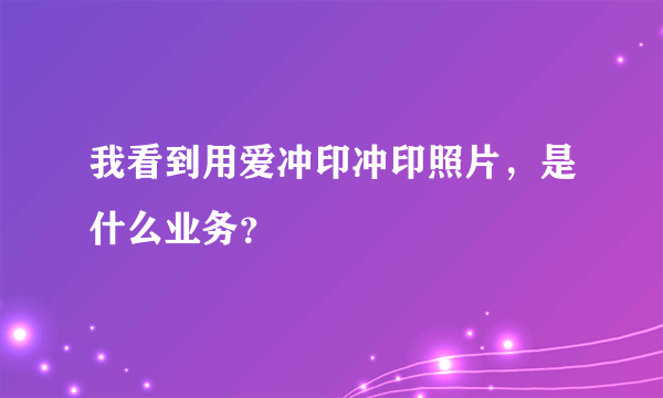 我看到用爱冲印冲印照片，是什么业务？