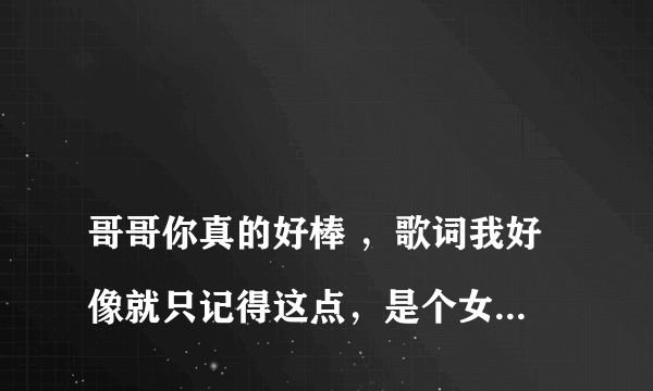 
哥哥你真的好棒 ，歌词我好像就只记得这点，是个女的喊的麦， 求歌名。

