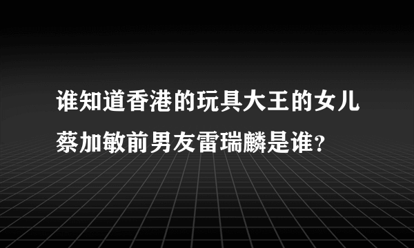 谁知道香港的玩具大王的女儿蔡加敏前男友雷瑞麟是谁？