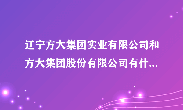 辽宁方大集团实业有限公司和方大集团股份有限公司有什么区别，方大钢铁就是方大特钢吗？