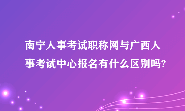 南宁人事考试职称网与广西人事考试中心报名有什么区别吗?