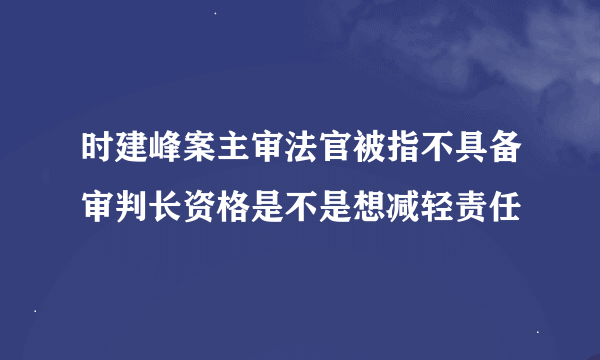 时建峰案主审法官被指不具备审判长资格是不是想减轻责任