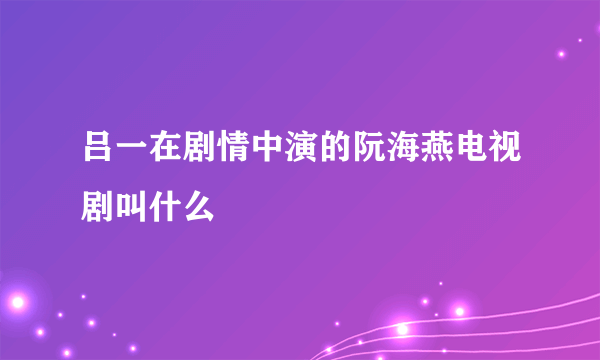 吕一在剧情中演的阮海燕电视剧叫什么