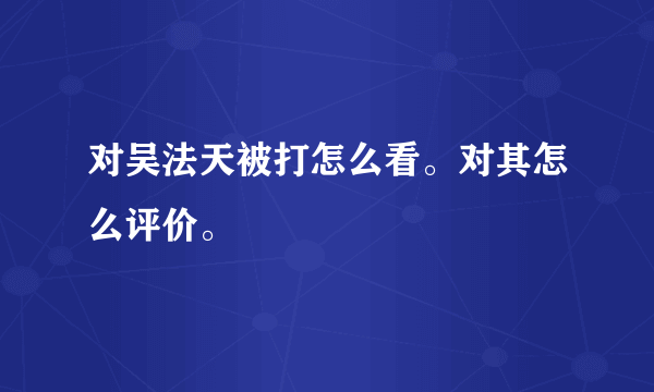 对吴法天被打怎么看。对其怎么评价。