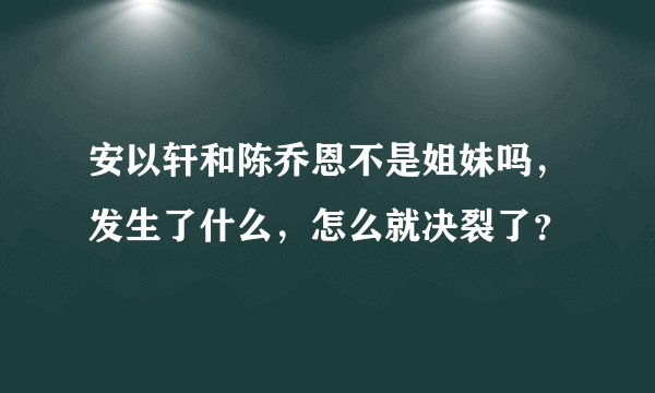 安以轩和陈乔恩不是姐妹吗，发生了什么，怎么就决裂了？