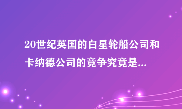 20世纪英国的白星轮船公司和卡纳德公司的竞争究竟是怎么一回事啊？他们又建造了哪几艘船？被称为“大西