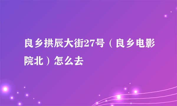 良乡拱辰大街27号（良乡电影院北）怎么去