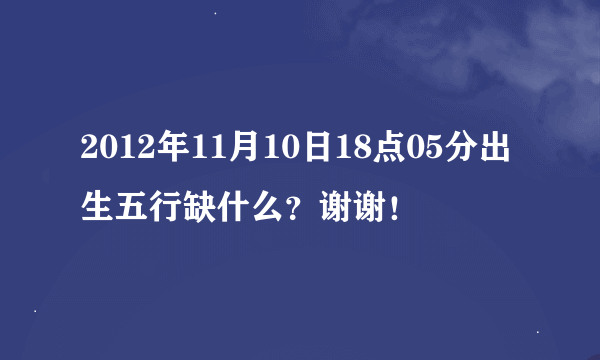 2012年11月10日18点05分出生五行缺什么？谢谢！