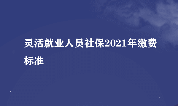 灵活就业人员社保2021年缴费标准