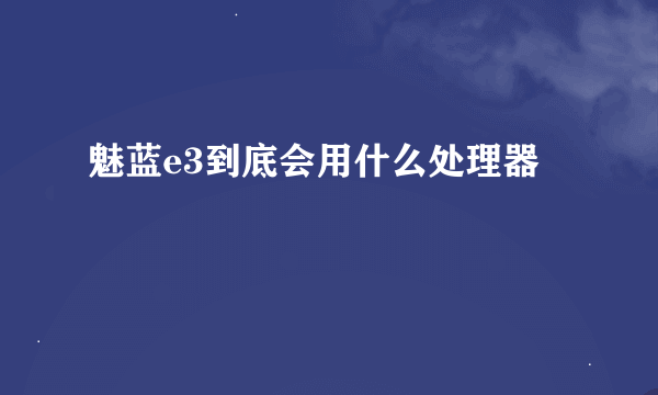 魅蓝e3到底会用什么处理器