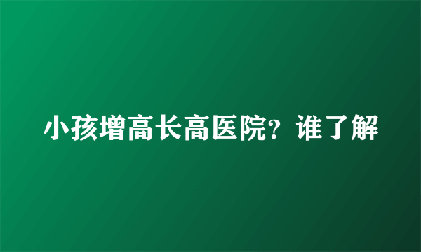 小孩增高长高医院？谁了解