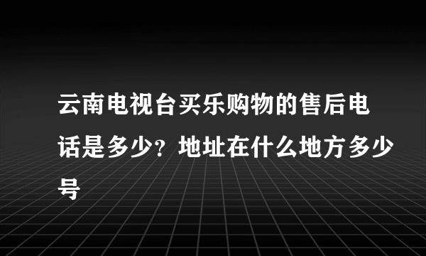 云南电视台买乐购物的售后电话是多少？地址在什么地方多少号