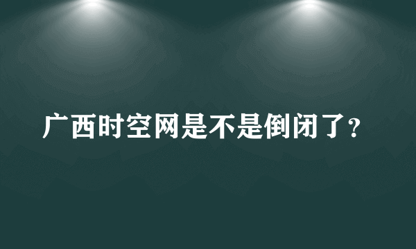 广西时空网是不是倒闭了？