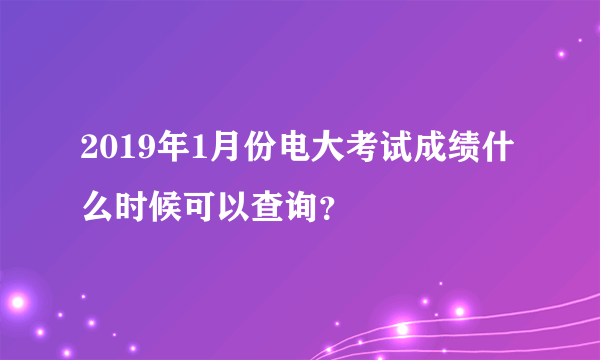 2019年1月份电大考试成绩什么时候可以查询？