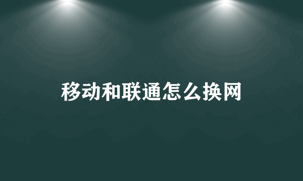 移动和联通怎么换网