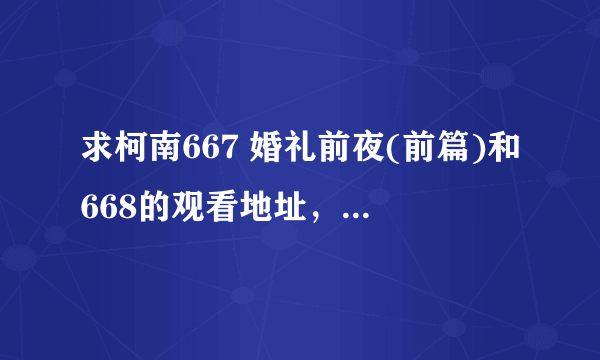 求柯南667 婚礼前夜(前篇)和668的观看地址，后面有黑暗组织的集数也要，谢谢~