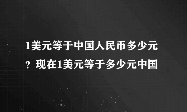 1美元等于中国人民币多少元？现在1美元等于多少元中国