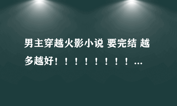 男主穿越火影小说 要完结 越多越好！！！！！！！！！！ 注意是男主 重生到也行