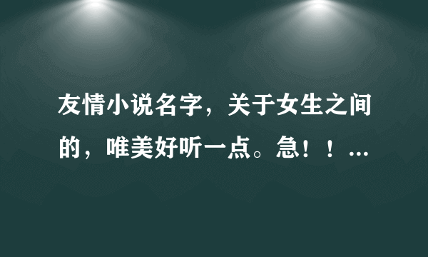 友情小说名字，关于女生之间的，唯美好听一点。急！！！！！如果好的话追加分数不会骗人的！！！